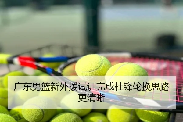 广东男篮新外援试训完成杜锋轮换思路更清晰