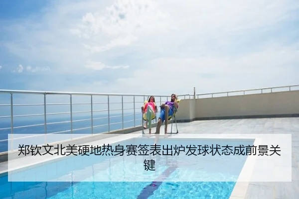 郑钦文北美硬地热身赛签表出炉发球状态成前景关键