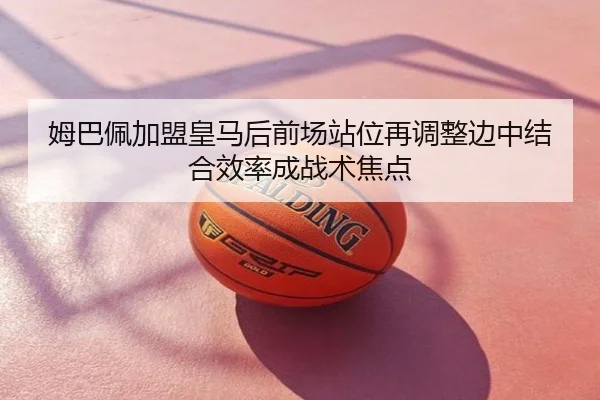 姆巴佩加盟皇马后前场站位再调整边中结合效率成战术焦点