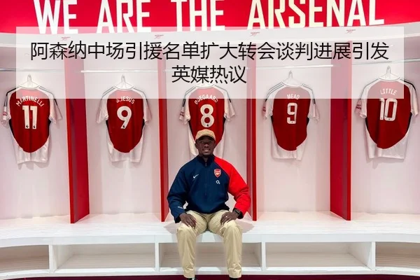 阿森纳中场引援名单扩大转会谈判进展引发英媒热议